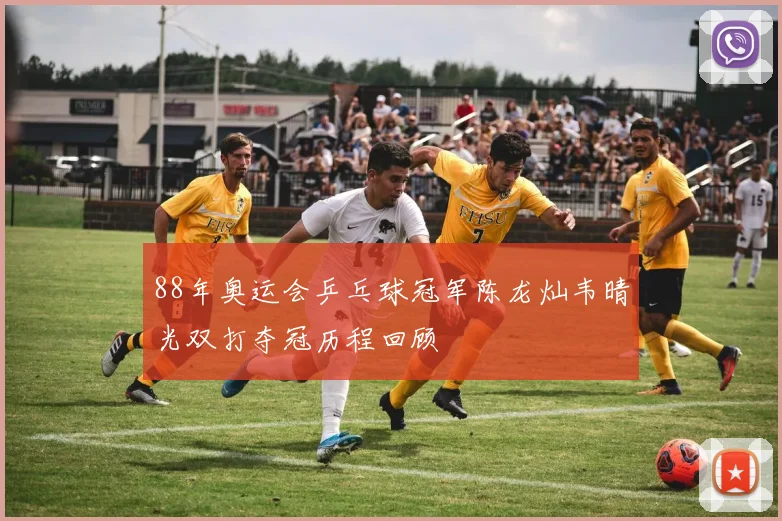88年奥运会乒乓球冠军陈龙灿韦晴光双打夺冠历程回顾