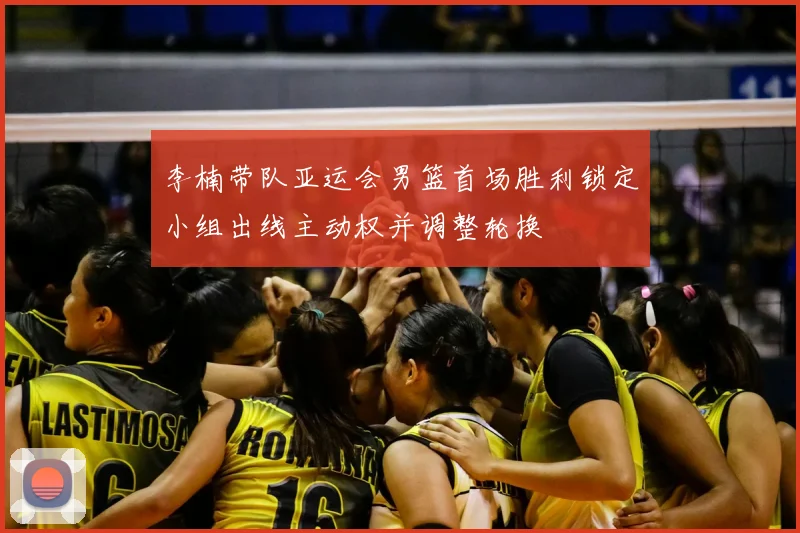 李楠带队亚运会男篮首场胜利锁定小组出线主动权并调整轮换