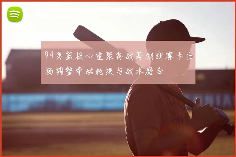 94男篮核心重聚备战筹划新赛季出场调整牵动轮换与战术磨合