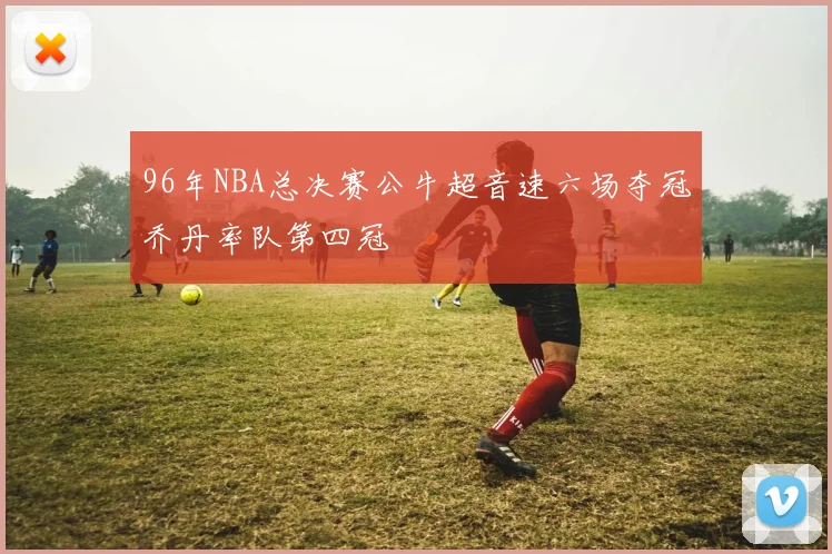 96年NBA总决赛公牛超音速六场夺冠乔丹率队第四冠
