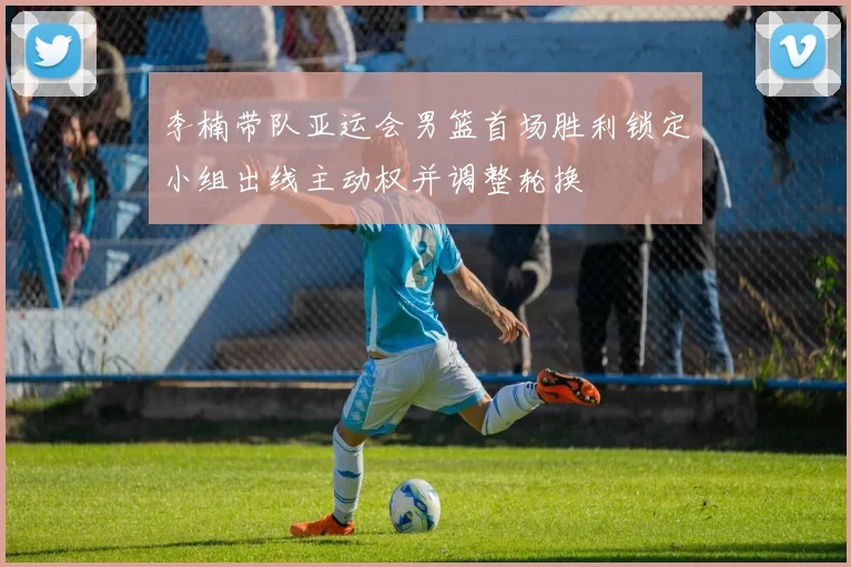 李楠带队亚运会男篮首场胜利锁定小组出线主动权并调整轮换