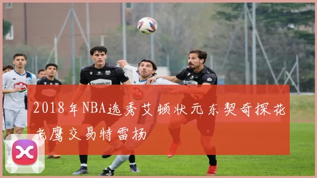 2018年NBA选秀艾顿状元东契奇探花老鹰交易特雷杨