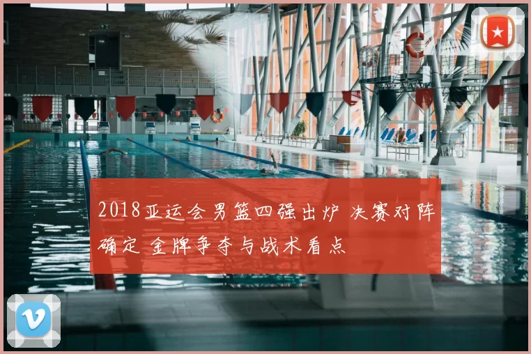 2018亚运会男篮四强出炉 决赛对阵确定 金牌争夺与战术看点