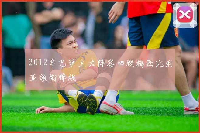 2012年巴萨主力阵容回顾梅西比利亚领衔锋线