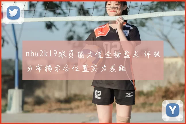 nba2k19球员能力值全榜盘点 评级分布揭示各位置实力差距