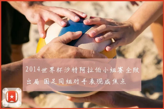2014世界杯沙特阿拉伯小组赛全败出局 国足同组对手表现成焦点