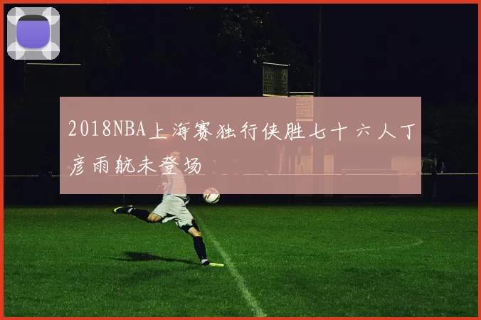 2018NBA上海赛独行侠胜七十六人丁彦雨航未登场