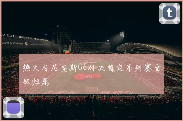 热火与尼克斯G6对决将定系列赛晋级归属