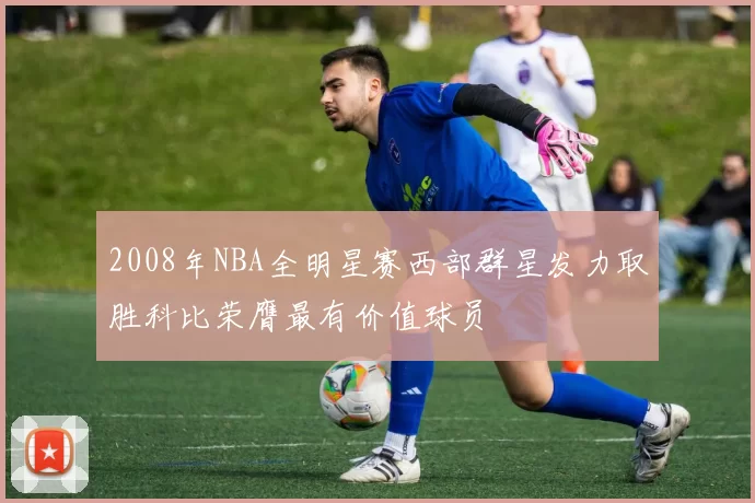 2008年NBA全明星赛西部群星发力取胜科比荣膺最有价值球员