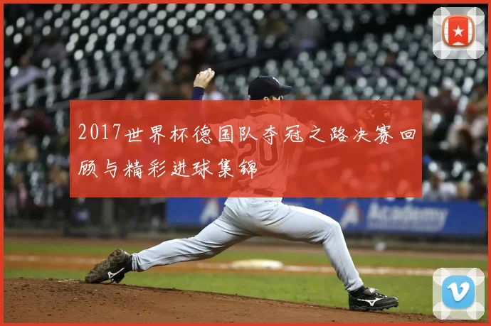 2017世界杯德国队夺冠之路决赛回顾与精彩进球集锦