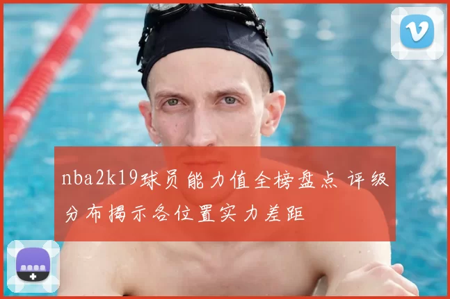 nba2k19球员能力值全榜盘点 评级分布揭示各位置实力差距