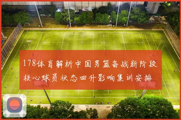178体育解析中国男篮备战新阶段 核心球员状态回升影响集训安排