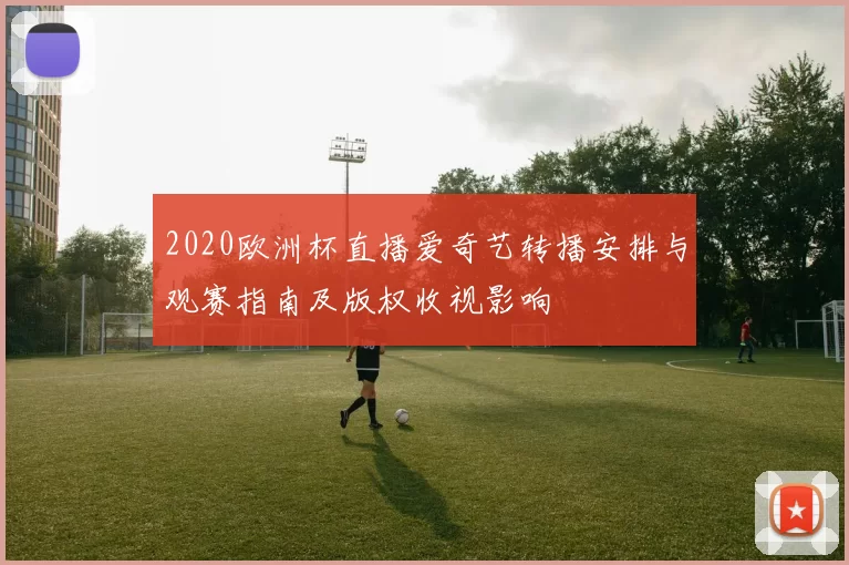 2020欧洲杯直播爱奇艺转播安排与观赛指南及版权收视影响