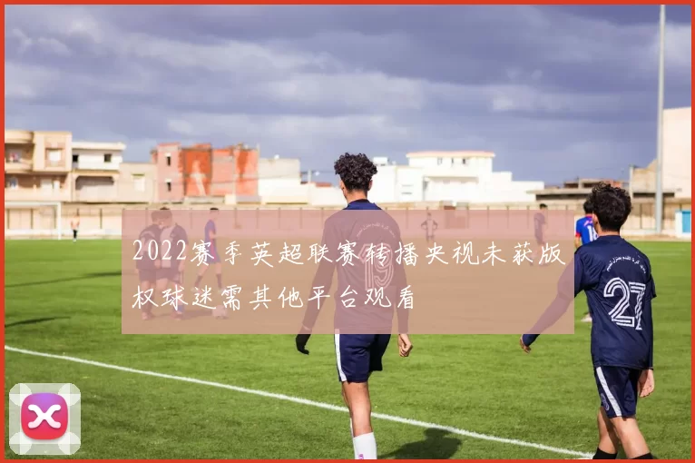2022赛季英超联赛转播央视未获版权球迷需其他平台观看