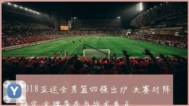 2018亚运会男篮四强出炉 决赛对阵确定 金牌争夺与战术看点