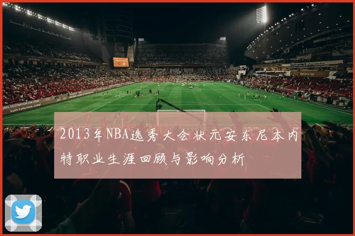 2013年NBA选秀大会状元安东尼本内特职业生涯回顾与影响分析