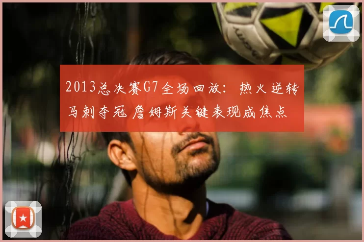 2013总决赛G7全场回放：热火逆转马刺夺冠 詹姆斯关键表现成焦点