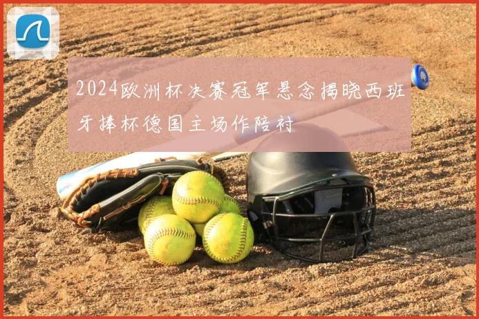 2024欧洲杯决赛冠军悬念揭晓西班牙捧杯德国主场作陪衬