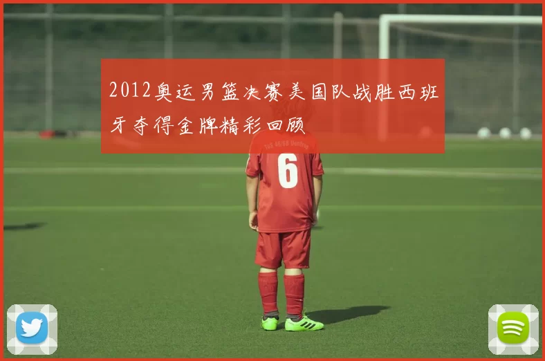 2012奥运男篮决赛美国队战胜西班牙夺得金牌精彩回顾