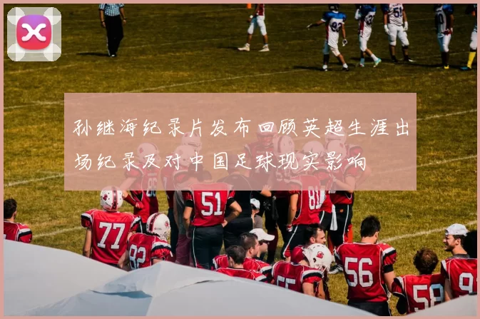 孙继海纪录片发布回顾英超生涯出场纪录及对中国足球现实影响