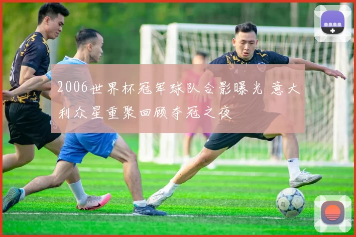 2006世界杯冠军球队合影曝光 意大利众星重聚回顾夺冠之夜