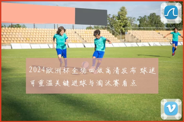 2024欧洲杯全场回放高清发布 球迷可重温关键进球与淘汰赛看点