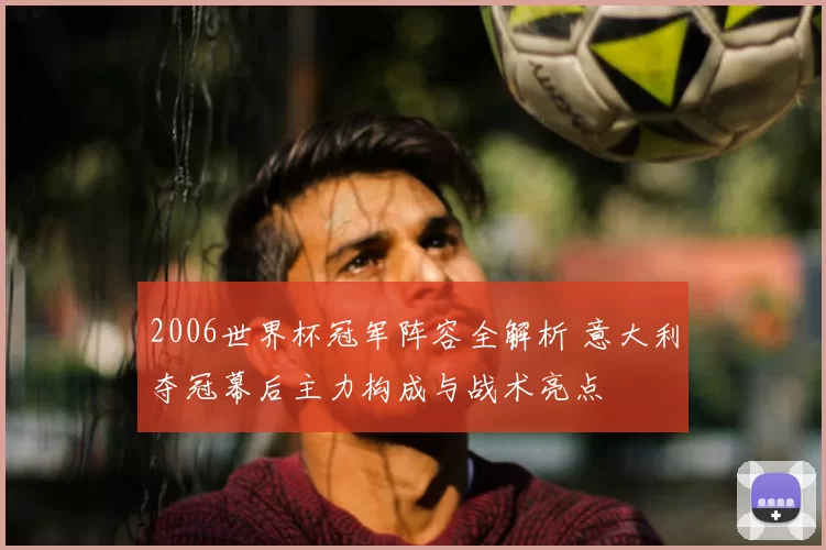 2006世界杯冠军阵容全解析 意大利夺冠幕后主力构成与战术亮点