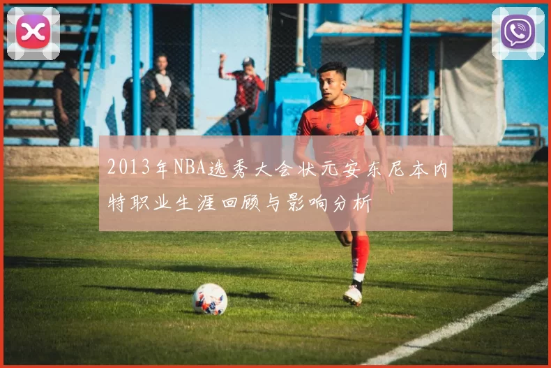 2013年NBA选秀大会状元安东尼本内特职业生涯回顾与影响分析
