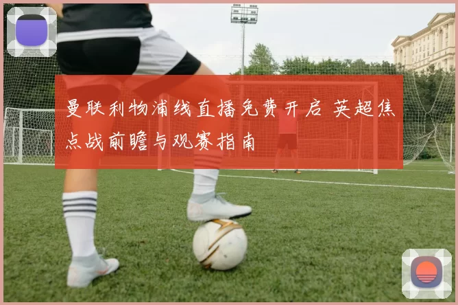 曼联利物浦线直播免费开启 英超焦点战前瞻与观赛指南