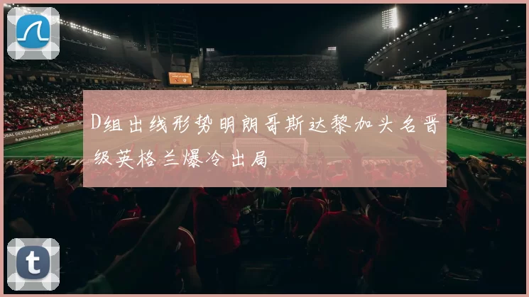 D组出线形势明朗哥斯达黎加头名晋级英格兰爆冷出局