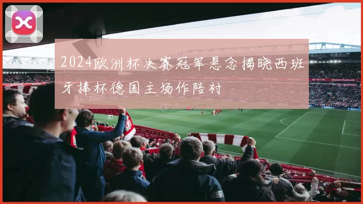 2024欧洲杯决赛冠军悬念揭晓西班牙捧杯德国主场作陪衬
