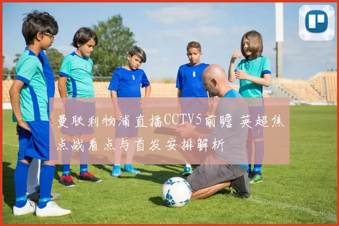 曼联利物浦直播CCTV5前瞻 英超焦点战看点与首发安排解析