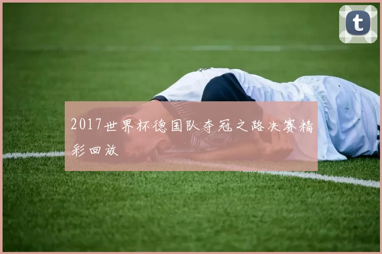 2017世界杯德国队夺冠之路决赛精彩回放