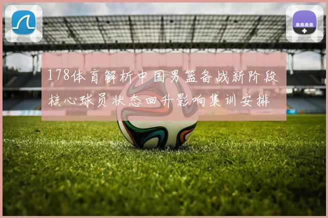 178体育解析中国男篮备战新阶段 核心球员状态回升影响集训安排