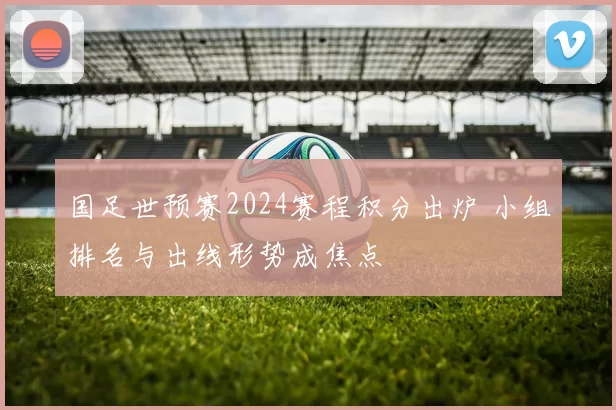 国足世预赛2024赛程积分出炉 小组排名与出线形势成焦点