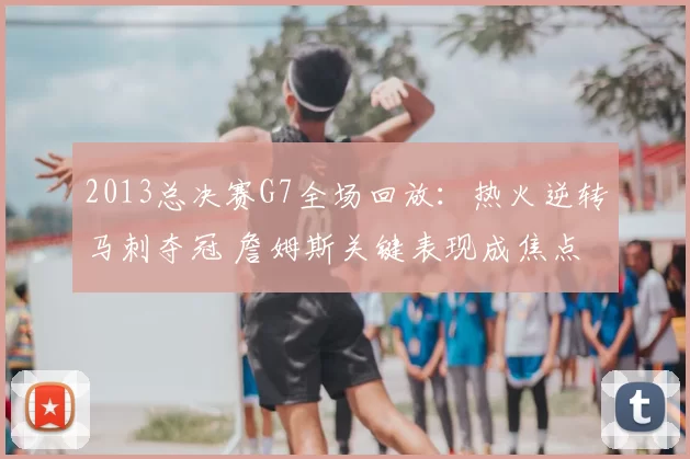 2013总决赛G7全场回放：热火逆转马刺夺冠 詹姆斯关键表现成焦点