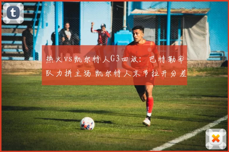 热火vs凯尔特人G3回放：巴特勒率队力拼主场 凯尔特人末节拉开分差获胜